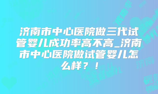 济南市中心医院做三代试管婴儿成功率高不高_济南市中心医院做试管婴儿怎么样？！