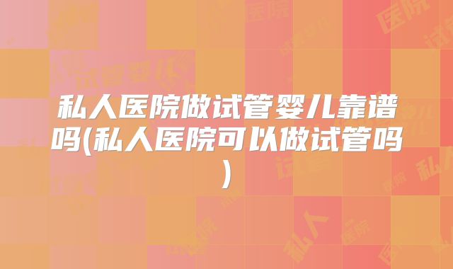 私人医院做试管婴儿靠谱吗(私人医院可以做试管吗)
