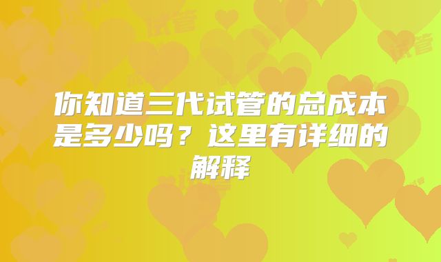 你知道三代试管的总成本是多少吗？这里有详细的解释