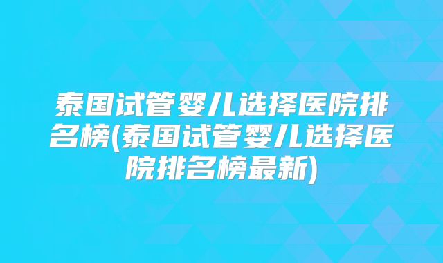 泰国试管婴儿选择医院排名榜(泰国试管婴儿选择医院排名榜最新)