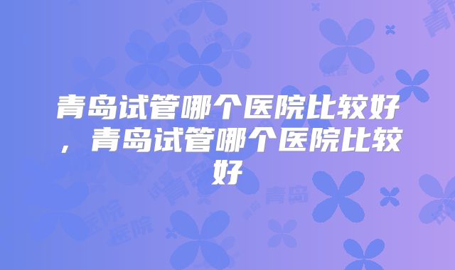 青岛试管哪个医院比较好,青岛试管哪个医院比较好