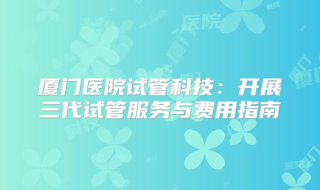 厦门医院试管科技:开展三代试管服务与费用指南