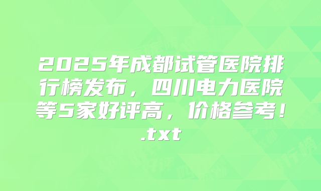 2025年成都试管医院排行榜发布,四川电力医院等5家好评高,价格参考!.txt