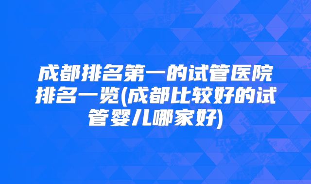 成都排名第一的试管医院排名一览(成都比较好的试管婴儿哪家好)