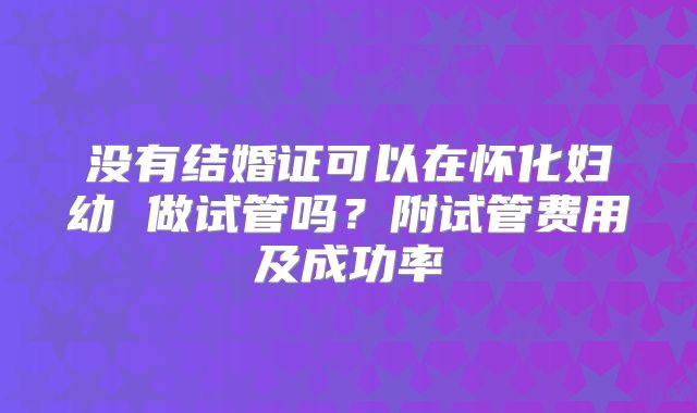 没有结婚证可以在怀化妇幼 做试管吗？附试管费用及成功率