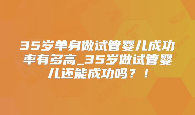 35岁单身做试管婴儿成功率有多高_35岁做试管婴儿还能成功吗？！