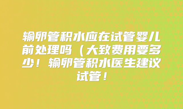 输卵管积水应在试管婴儿前处理吗（大致费用要多少！输卵管积水医生建议试管！