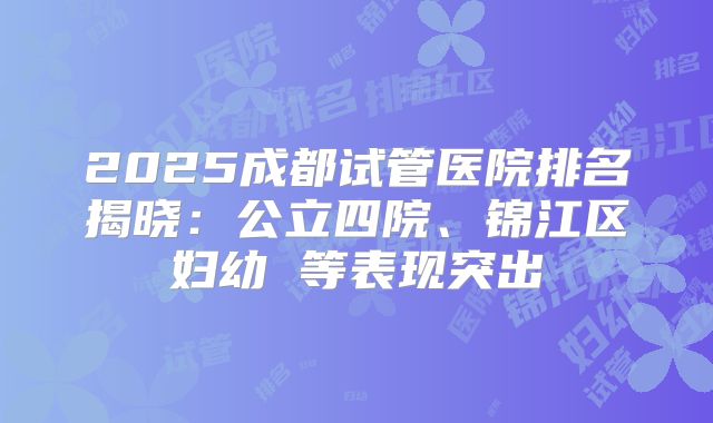 2025成都试管医院排名揭晓：公立四院、锦江区妇幼 等表现突出