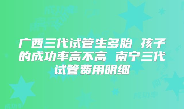 广西三代试管生多胎 孩子的成功率高不高 南宁三代试管费用明细