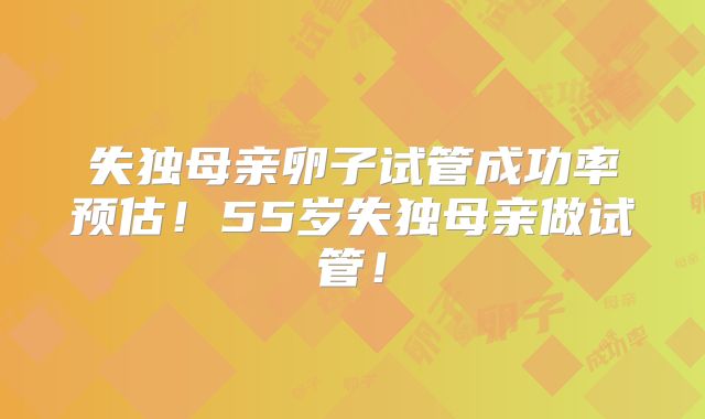 失独母亲卵子试管成功率预估！55岁失独母亲做试管！