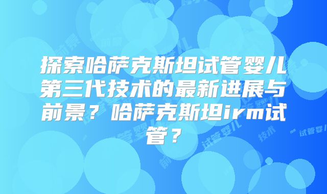 探索哈萨克斯坦试管婴儿第三代技术的最新进展与前景?哈萨克斯坦irm试管?