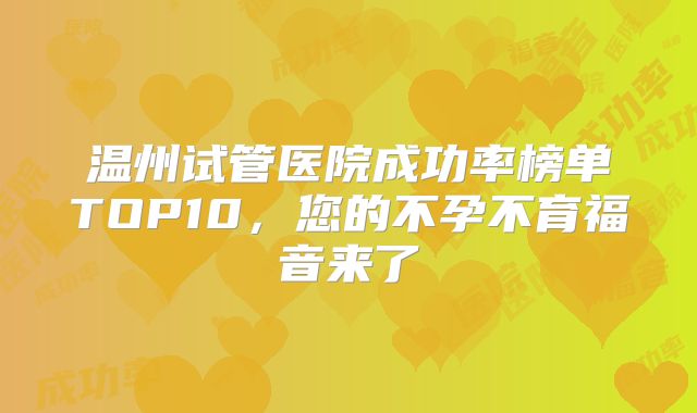 温州试管医院成功率榜单TOP10,您的不孕不育福音来了