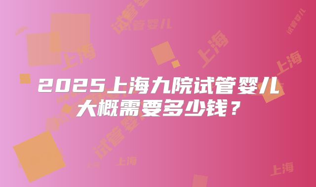 2025上海九院试管婴儿大概需要多少钱？