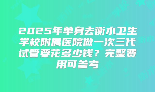 2025年单身去衡水卫生学校附属医院做一次三代试管要花多少钱？完整费用可参考