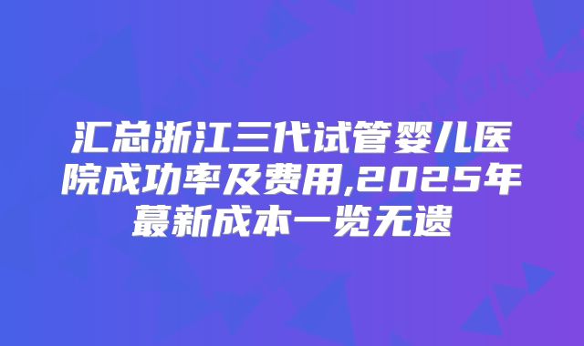 汇总浙江三代试管婴儿医院成功率及费用,2025年蕞新成本一览无遗