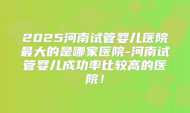 2025河南试管婴儿医院最大的是哪家医院-河南试管婴儿成功率比较高的医院！