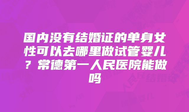 国内没有结婚证的单身女性可以去哪里做试管婴儿?常德第一人民医院能做吗