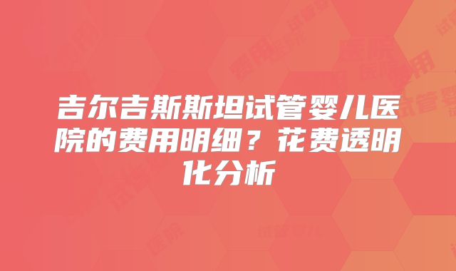 吉尔吉斯斯坦试管婴儿医院的费用明细？花费透明化分析