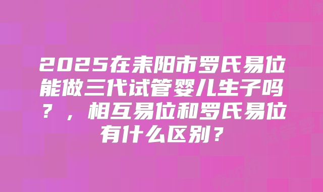 2025在耒阳市罗氏易位能做三代试管婴儿生子吗？，相互易位和罗氏易位有什么区别？