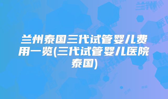 兰州泰国三代试管婴儿费用一览(三代试管婴儿医院泰国)