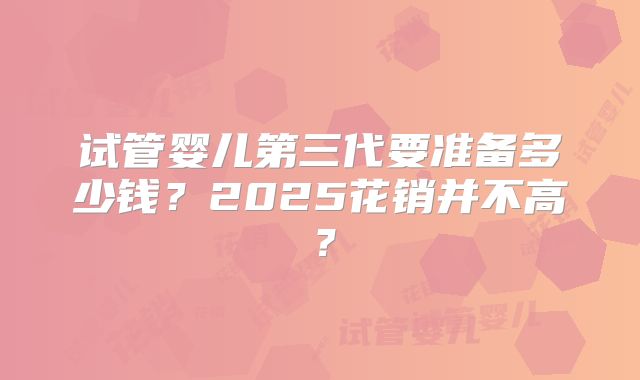 试管婴儿第三代要准备多少钱？2025花销并不高？