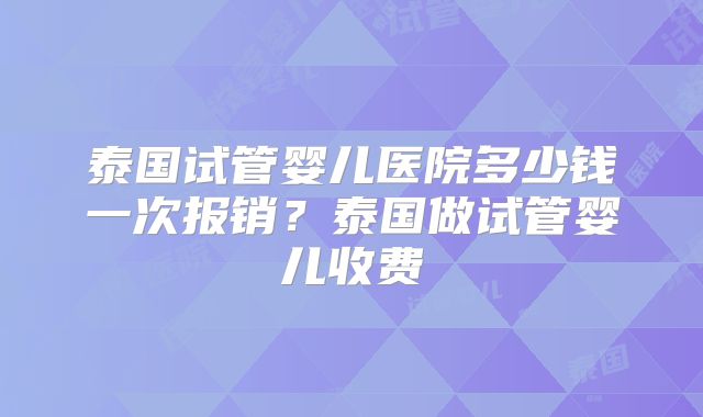 泰国试管婴儿医院多少钱一次报销?泰国做试管婴儿收费