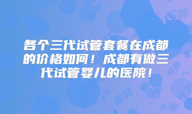 各个三代试管套餐在成都的价格如何!成都有做三代试管婴儿的医院!
