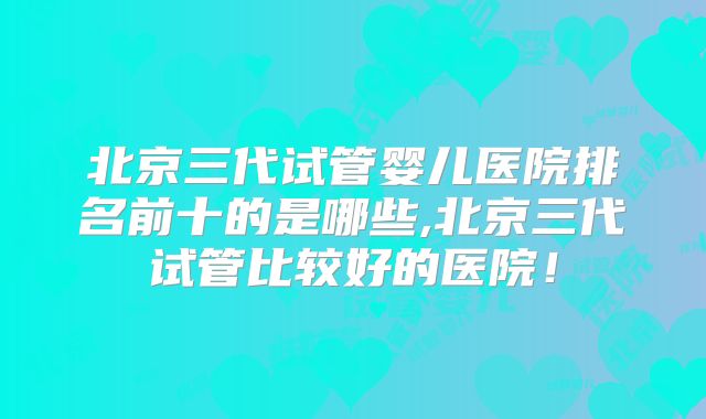 北京三代试管婴儿医院排名前十的是哪些,北京三代试管比较好的医院！
