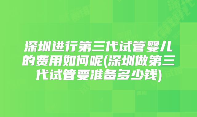 深圳进行第三代试管婴儿的费用如何呢(深圳做第三代试管要准备多少钱)
