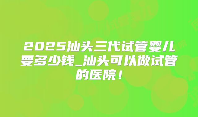2025汕头三代试管婴儿要多少钱_汕头可以做试管的医院！