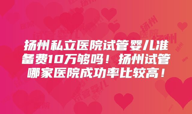 扬州私立医院试管婴儿准备费10万够吗!扬州试管哪家医院成功率比较高!