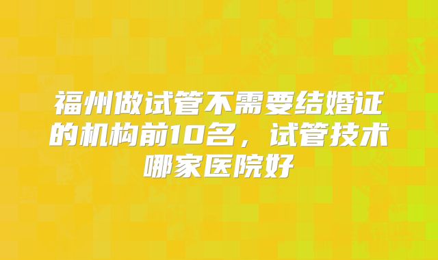 福州做试管不需要结婚证的机构前10名，试管技术哪家医院好