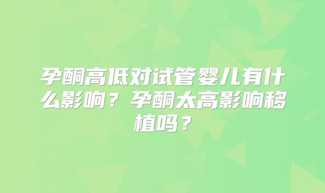 孕酮高低对试管婴儿有什么影响?孕酮太高影响移植吗?