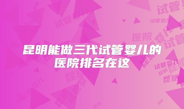 昆明能做三代试管婴儿的医院排名在这