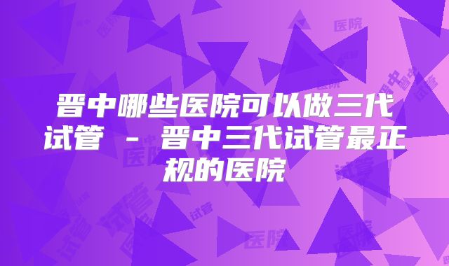晋中哪些医院可以做三代试管 - 晋中三代试管最正规的医院