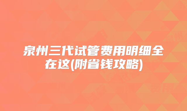 泉州三代试管费用明细全在这(附省钱攻略)