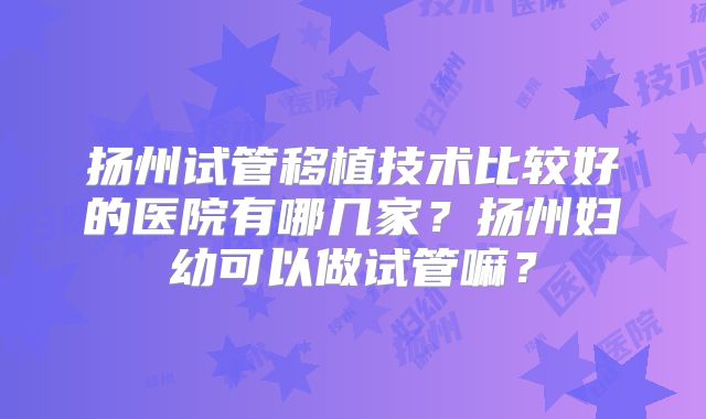 扬州试管移植技术比较好的医院有哪几家？扬州妇幼可以做试管嘛？