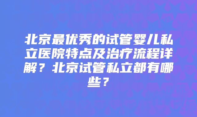 北京最优秀的试管婴儿私立医院特点及治疗流程详解?北京试管私立都有哪些?