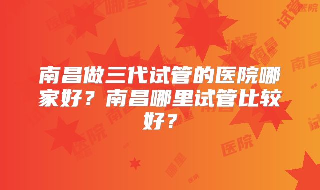 南昌做三代试管的医院哪家好?南昌哪里试管比较好?