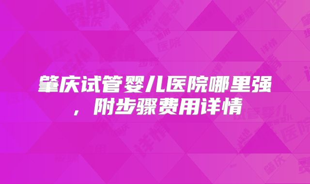 肇庆试管婴儿医院哪里强，附步骤费用详情