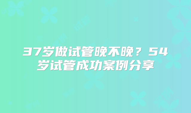 37岁做试管晚不晚?54岁试管成功案例分享