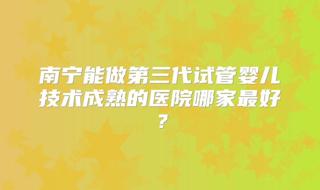 南宁能做第三代试管婴儿技术成熟的医院哪家最好？