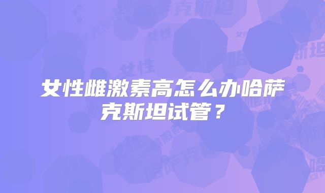 女性雌激素高怎么办哈萨克斯坦试管?