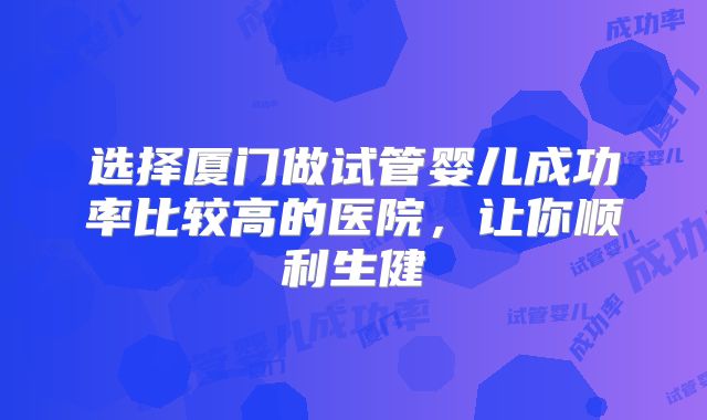选择厦门做试管婴儿成功率比较高的医院，让你顺利生健