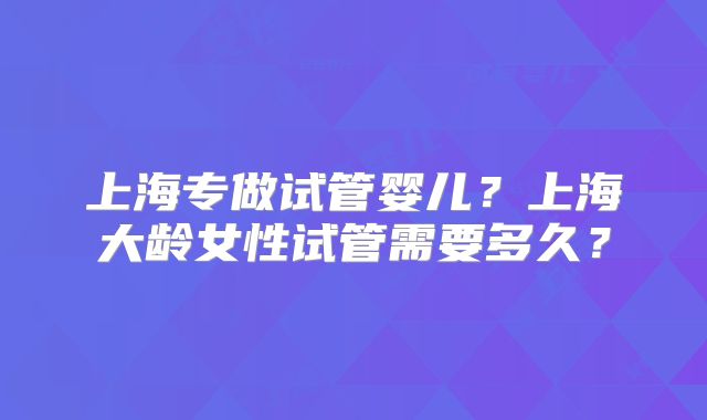 上海专做试管婴儿?上海大龄女性试管需要多久?
