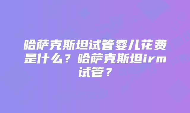 哈萨克斯坦试管婴儿花费是什么?哈萨克斯坦irm试管?