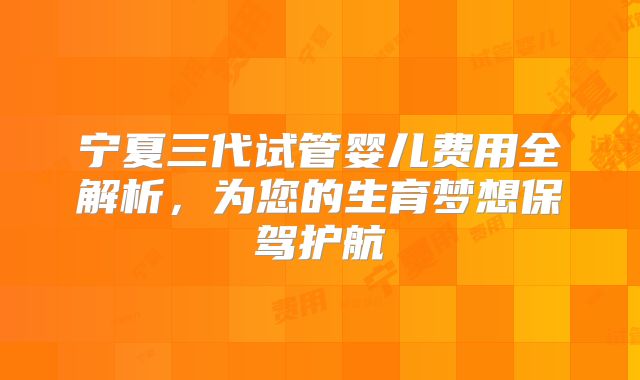 宁夏三代试管婴儿费用全解析，为您的生育梦想保驾护航
