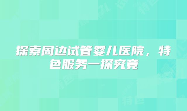 探索周边试管婴儿医院，特色服务一探究竟