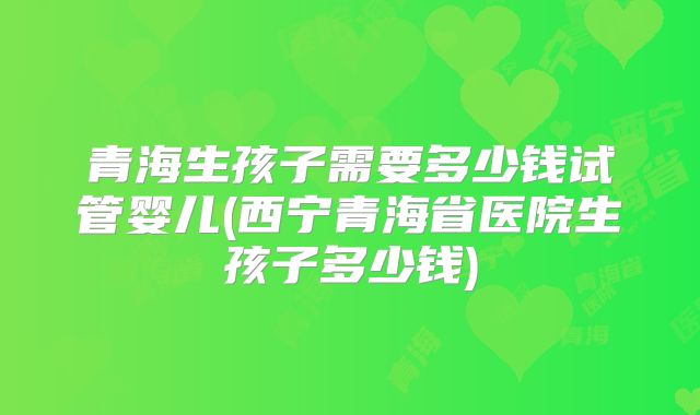 青海生孩子需要多少钱试管婴儿(西宁青海省医院生孩子多少钱)