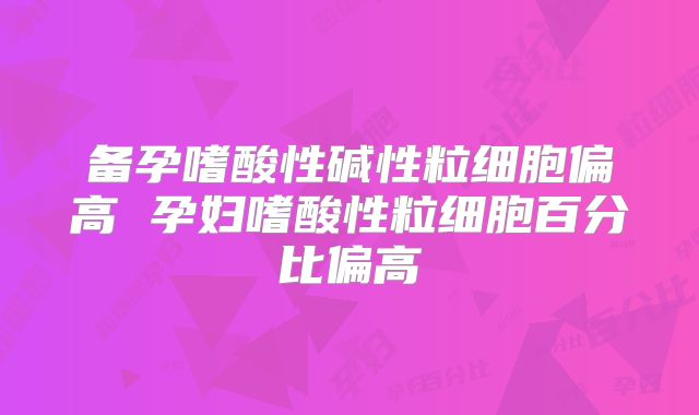 备孕嗜酸性碱性粒细胞偏高 孕妇嗜酸性粒细胞百分比偏高